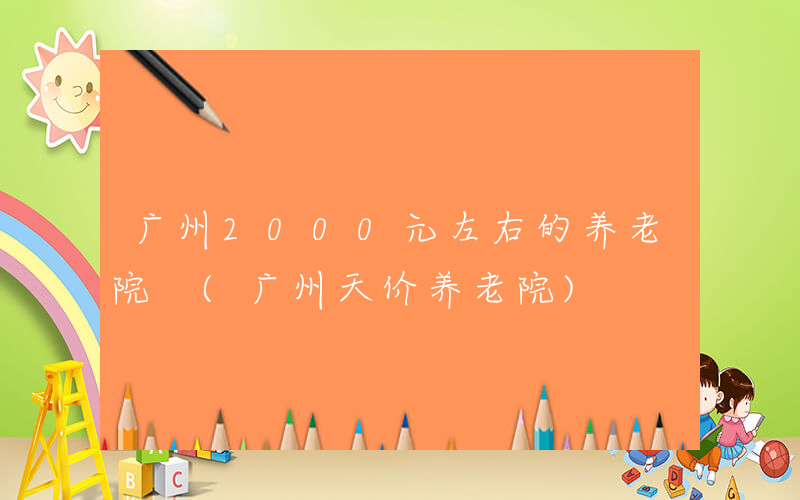 广州2000元左右的养老院 (广州天价养老院)